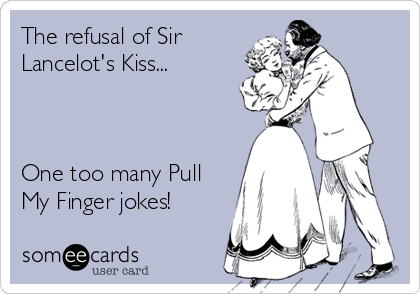 The refusal of Sir
Lancelot's Kiss...



One too many Pull
My Finger jokes!