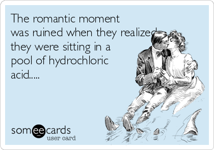 The romantic moment
was ruined when they realized
they were sitting in a
pool of hydrochloric
acid.....