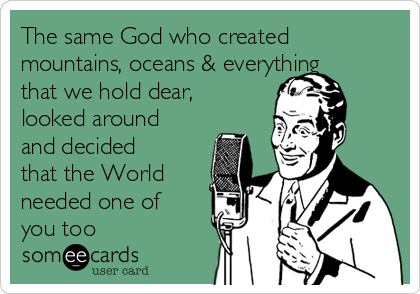 The same God who created
mountains, oceans & everything
that we hold dear,
looked around
and decided
that the World
needed one of
you too