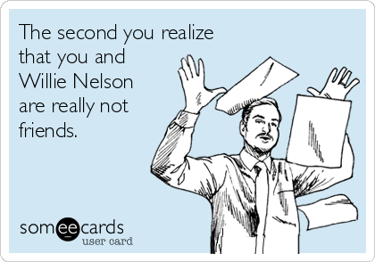 The second you realize
that you and
Willie Nelson
are really not 
friends.