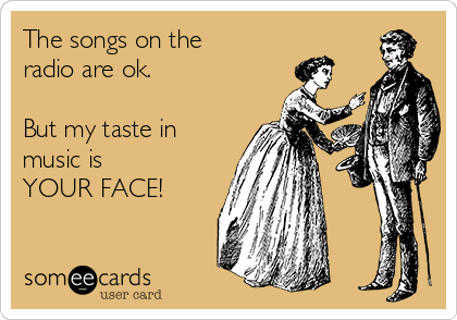 The songs on the
radio are ok. 

But my taste in
music is 
YOUR FACE!