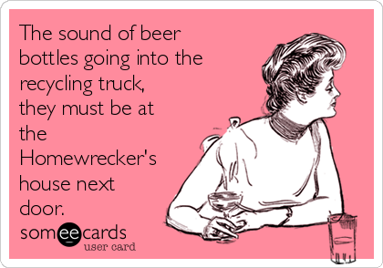 The sound of beer
bottles going into the
recycling truck,
they must be at
the
Homewrecker's
house next
door.