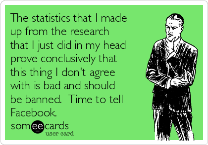 The statistics that I made
up from the research
that I just did in my head
prove conclusively that
this thing I don't agree
with is bad and should
be banned.  Time to tell
Facebook.