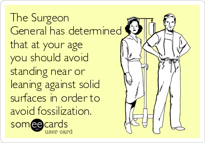 The Surgeon
General has determined
that at your age
you should avoid 
standing near or
leaning against solid
surfaces in order to 
avoid fossilization.