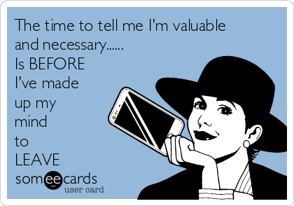 The time to tell me I'm valuable
and necessary...... 
Is BEFORE
I've made
up my 
mind 
to 
LEAVE