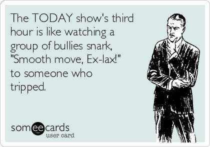 The TODAY show's third
hour is like watching a
group of bullies snark,
"Smooth move, Ex-lax!"
to someone who
tripped.