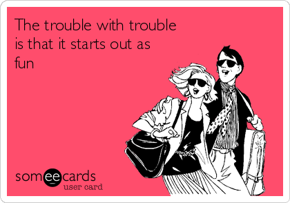 The trouble with trouble
is that it starts out as
fun