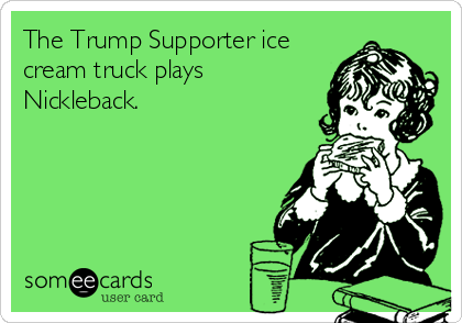 The Trump Supporter ice
cream truck plays
Nickleback.  