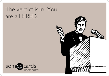 The verdict is in. You
are all FIRED.