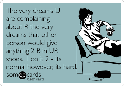 The very dreams U
are complaining
about R the very
dreams that other
person would give
anything 2 B in UR
shoes.  I do it 2 - its 
normal however, its hard.