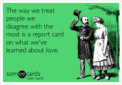 The way we treat
people we
disagree with the
most is a report card
on what we've
learned about love.