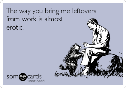 The way you bring me leftovers
from work is almost
erotic. 