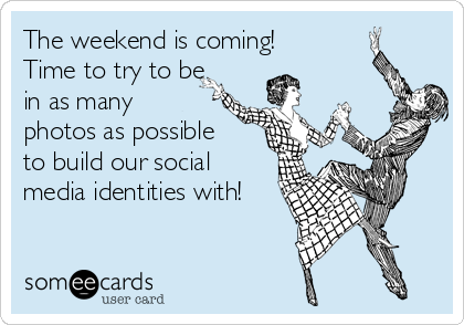 The weekend is coming!
Time to try to be
in as many
photos as possible
to build our social
media identities with!