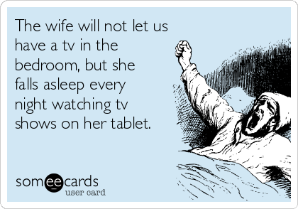 The wife will not let us
have a tv in the
bedroom, but she
falls asleep every
night watching tv
shows on her tablet.