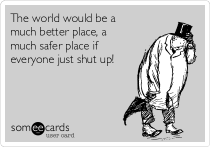 The world would be a
much better place, a
much safer place if
everyone just shut up!