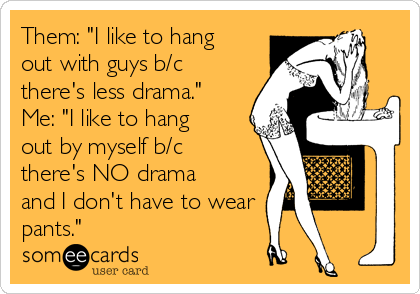 Them: "I like to hang
out with guys b/c
there's less drama."
Me: "I like to hang
out by myself b/c
there's NO drama
and I don't have to wear
pants."