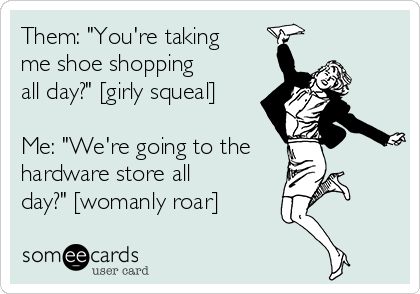 Them: "You're taking
me shoe shopping
all day?" [girly squeal]

Me: "We're going to the
hardware store all
day?" [womanly roar]