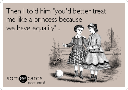 Then I told him "you'd better treat
me like a princess because
we have equality"...