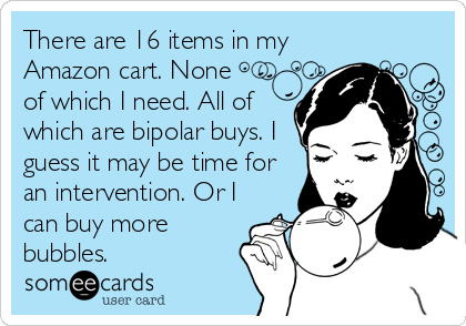 There are 16 items in my
Amazon cart. None
of which I need. All of
which are bipolar buys. I
guess it may be time for
an intervention. Or I
can buy more
bubbles. 