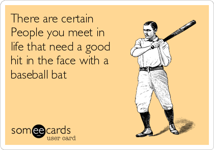 There are certain
People you meet in
life that need a good
hit in the face with a
baseball bat