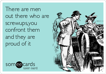 There are men
out there who are
screwups,you
confront them
and they are
proud of it 