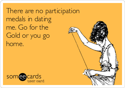 There are no participation
medals in dating
me. Go for the
Gold or you go
home.