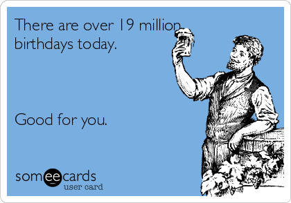 There are over 19 million
birthdays today.



Good for you.