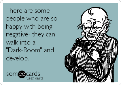 There are some
people who are so
happy with being
negative- they can
walk into a
"Dark-Room" and
develop.