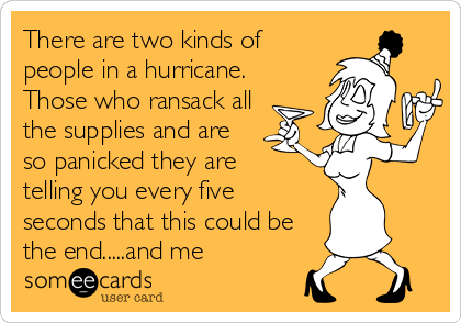 There are two kinds of
people in a hurricane.
Those who ransack all
the supplies and are
so panicked they are 
telling you every five
seconds that this could be
the end.....and me