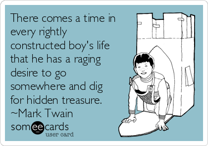 There comes a time in
every rightly
constructed boy's life
that he has a raging
desire to go
somewhere and dig
for hidden treasure.
~Mark Twain