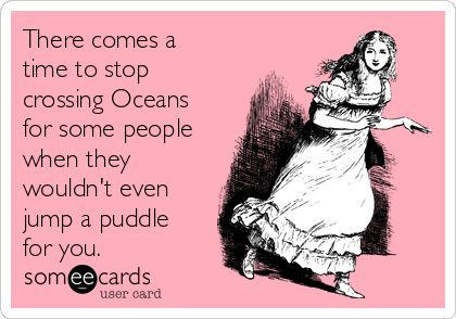 There comes a
time to stop
crossing Oceans
for some people
when they
wouldn't even
jump a puddle
for you.