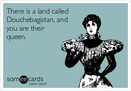 There is a land called
Douchebagistan, and
you are their
queen.