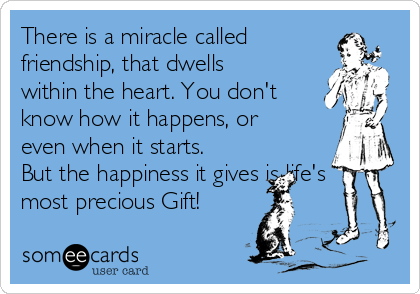 There is a miracle called
friendship, that dwells
within the heart. You don't
know how it happens, or
even when it starts.
But the happiness it gives is life's
most precious Gift!