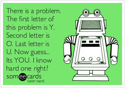 There is a problem.
The first letter of
this problem is Y.
Second letter is
O. Last letter is
U. Now guess...
Its YOU. I know
hard one right? 