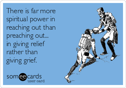 There is far more 
spiritual power in
reaching out than
preaching out... 
in giving relief 
rather than 
giving grief.