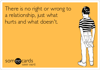 There is no right or wrong to
a relationship, just what
hurts and what doesn't.