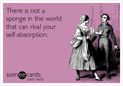 There is not a 
sponge in the world
that can rival your
self-absorption. 