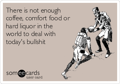 There is not enough
coffee, comfort food or
hard liquor in the
world to deal with
today's bullshit