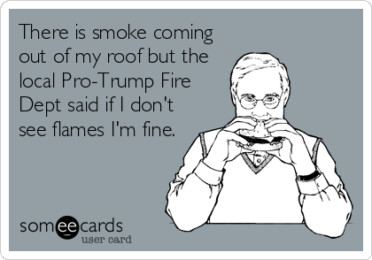 There is smoke coming
out of my roof but the
local Pro-Trump Fire
Dept said if I don't
see flames I'm fine.