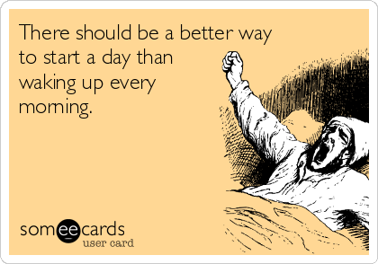 There should be a better way
to start a day than
waking up every
morning. 