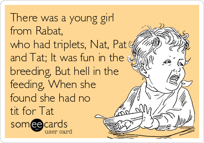 There was a young girl
from Rabat,
who had triplets, Nat, Pat
and Tat; It was fun in the
breeding, But hell in the
feeding, When she
found she had no
tit for Tat