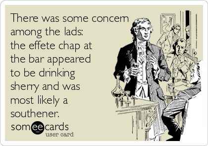 There was some concern 
among the lads:
the effete chap at
the bar appeared
to be drinking
sherry and was
most likely a
southener.