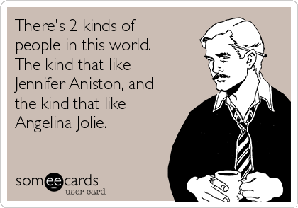 There's 2 kinds of
people in this world.
The kind that like
Jennifer Aniston, and
the kind that like
Angelina Jolie. 