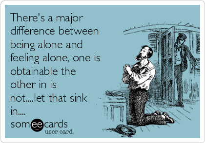 There's a major
difference between
being alone and
feeling alone, one is
obtainable the
other in is
not....let that sink
in....