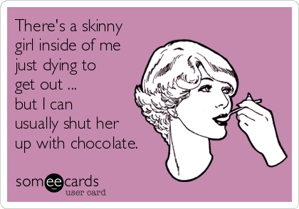 There's a skinny
girl inside of me
just dying to
get out ...
but I can
usually shut her
up with chocolate.