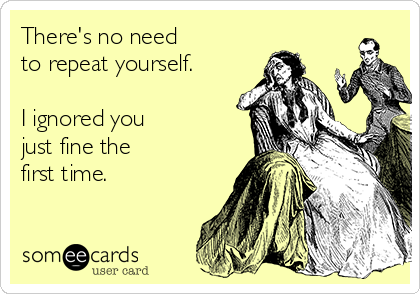 There's no need 
to repeat yourself.

I ignored you
just fine the
first time. 