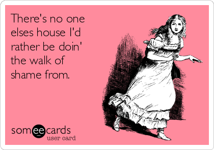 There's no one
elses house I'd
rather be doin'
the walk of
shame from.