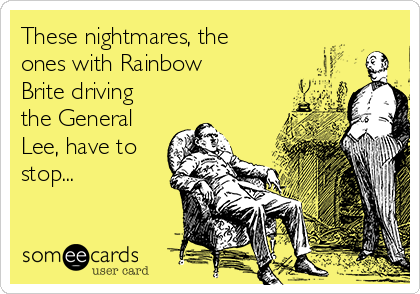 These nightmares, the
ones with Rainbow
Brite driving
the General
Lee, have to
stop...