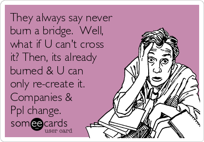 They always say never
burn a bridge.  Well,
what if U can't cross
it? Then, its already
burned & U can
only re-create it. 
Companies &
Ppl change.