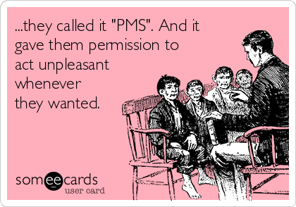 ...they called it "PMS". And it
gave them permission to
act unpleasant
whenever
they wanted.